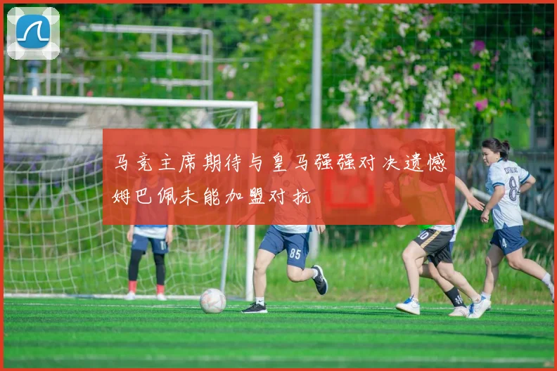 马竞主席期待与皇马强强对决遗憾姆巴佩未能加盟对抗