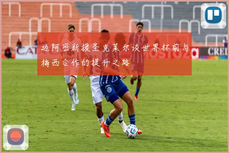 迈阿密新援圣克莱尔谈世界杯前与梅西合作的提升之路