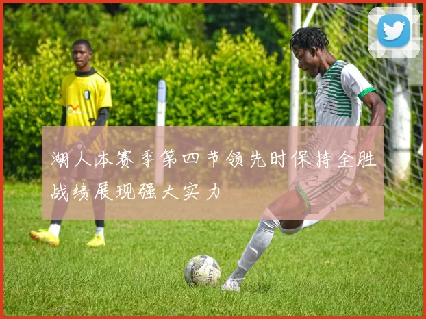 湖人本赛季第四节领先时保持全胜战绩展现强大实力