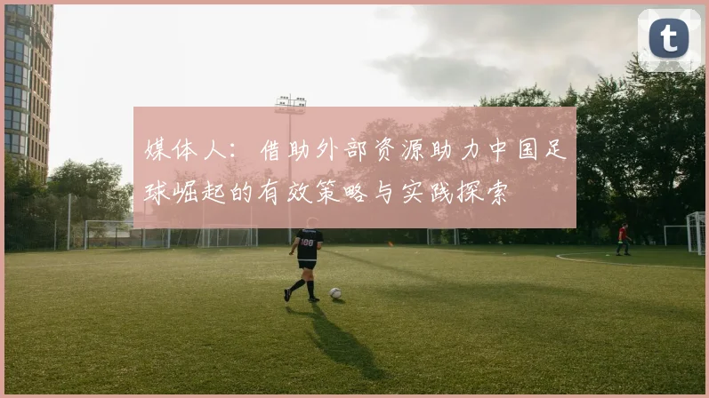 媒体人：借助外部资源助力中国足球崛起的有效策略与实践探索