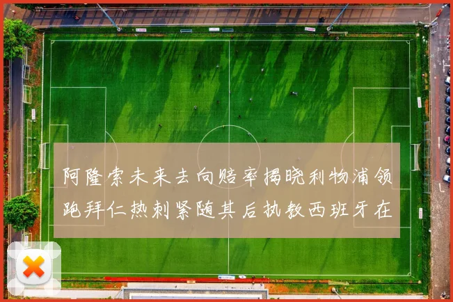 阿隆索未来去向赔率揭晓利物浦领跑拜仁热刺紧随其后执教西班牙在列
