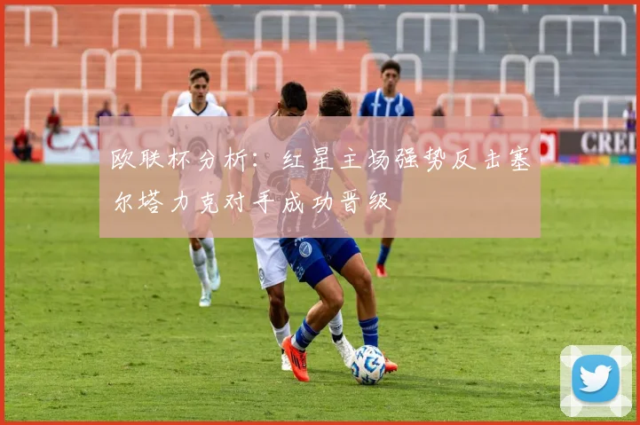 欧联杯分析：红星主场强势反击塞尔塔力克对手成功晋级