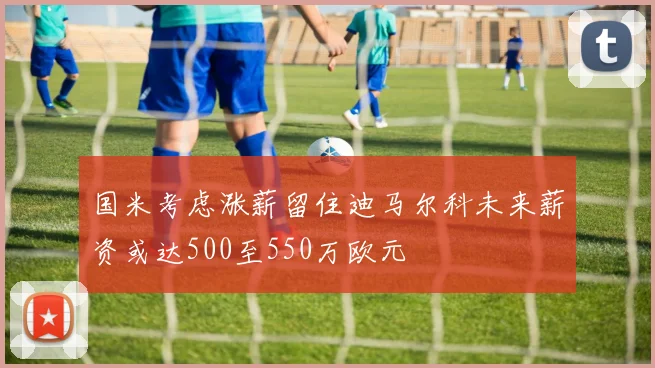 国米考虑涨薪留住迪马尔科未来薪资或达500至550万欧元