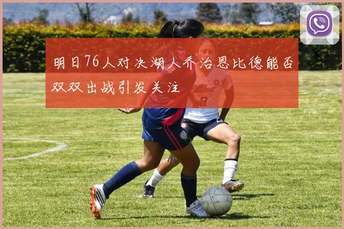 明日76人对决湖人乔治恩比德能否双双出战引发关注