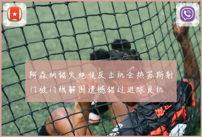 阿森纳错失绝佳反击机会热苏斯射门被门线解围遗憾错过进球良机