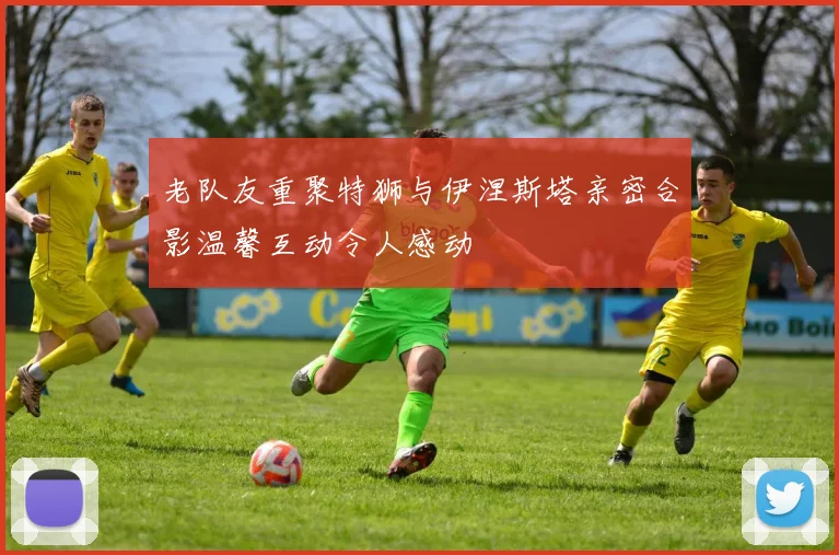 老队友重聚特狮与伊涅斯塔亲密合影温馨互动令人感动