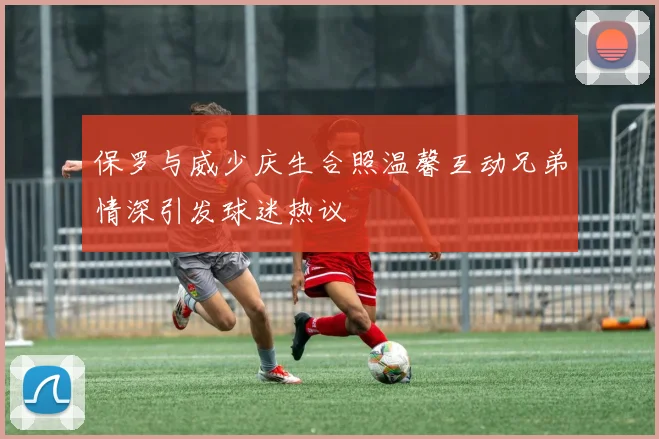 保罗与威少庆生合照温馨互动兄弟情深引发球迷热议