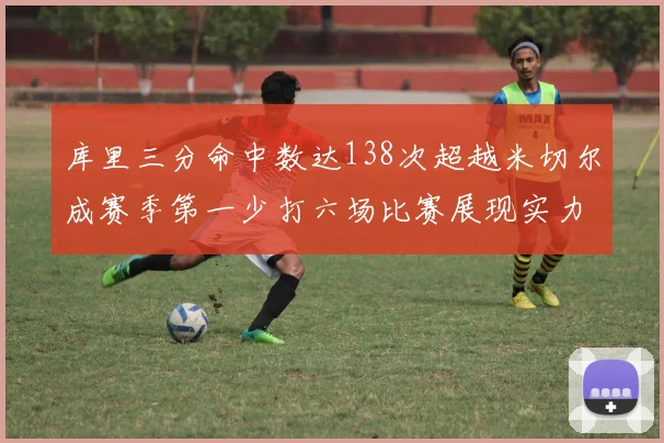 库里三分命中数达138次超越米切尔成赛季第一少打六场比赛展现实力