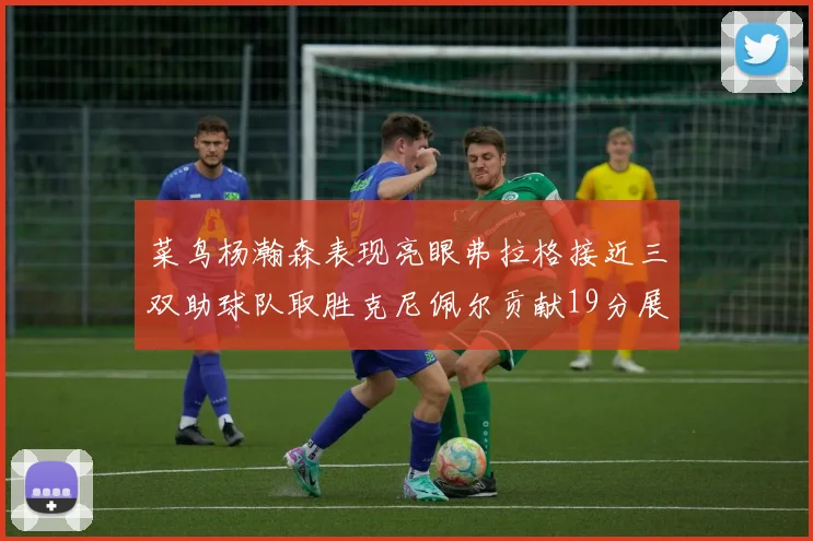 菜鸟杨瀚森表现亮眼弗拉格接近三双助球队取胜克尼佩尔贡献19分展现实力