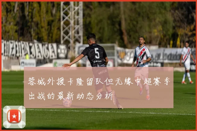 蓉城外援卡隆留队但无缘中超赛季出战的最新动态分析