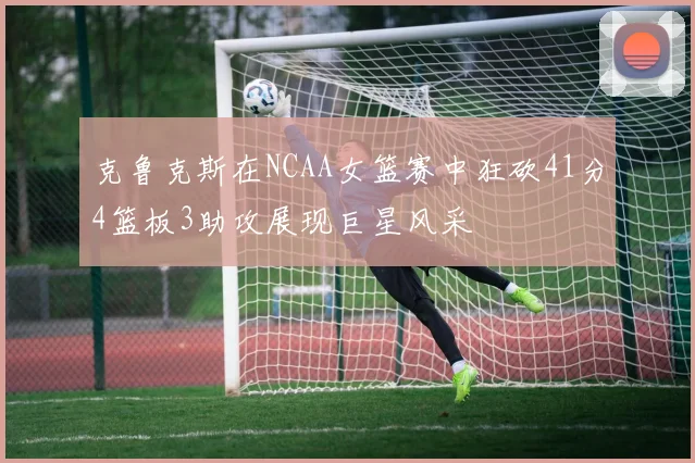 克鲁克斯在NCAA女篮赛中狂砍41分4篮板3助攻展现巨星风采