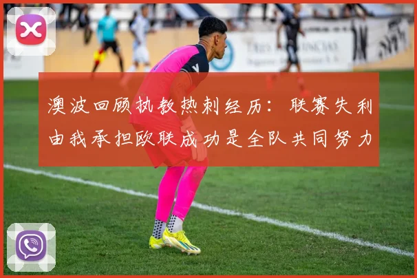 澳波回顾执教热刺经历：联赛失利由我承担欧联成功是全队共同努力的成果