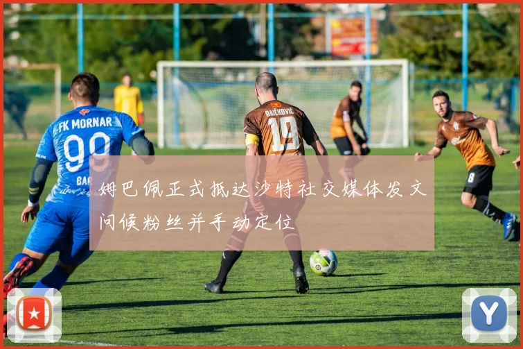 姆巴佩正式抵达沙特社交媒体发文问候粉丝并手动定位
