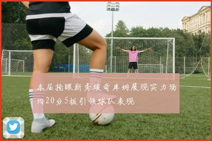 本届抢眼新秀埃奇库姆展现实力场均20分5板引领球队表现