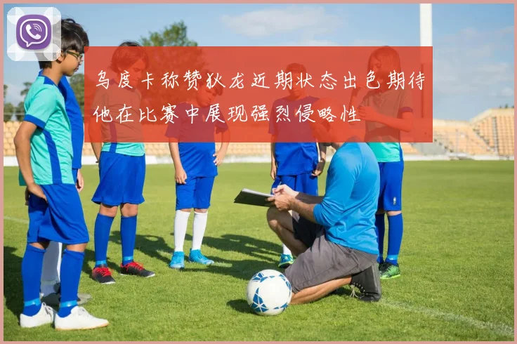 乌度卡称赞狄龙近期状态出色期待他在比赛中展现强烈侵略性