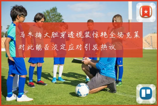 马冬梅大胆穿透视装惊艳全场克莱对此能否淡定应对引发热议