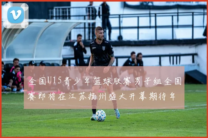 全国U15青少年篮球联赛男子组全国赛即将在江苏扬州盛大开幕期待年轻球员的精彩表现