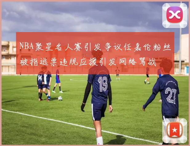 NBA聚星名人赛引发争议任嘉伦粉丝被指逃票违规应援引发网络骂战