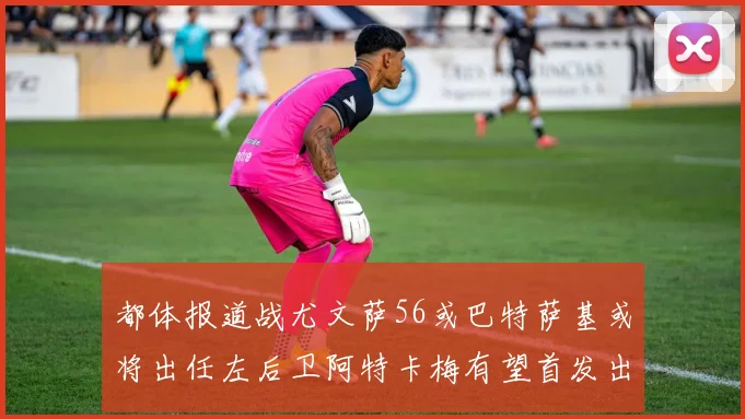 都体报道战尤文萨56或巴特萨基或将出任左后卫阿特卡梅有望首发出战