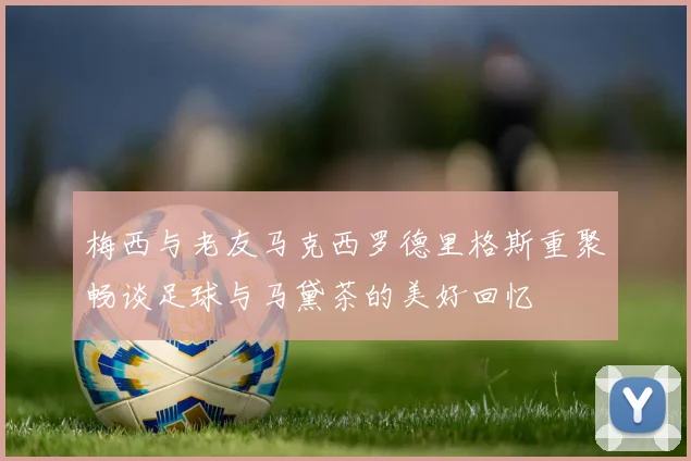 梅西与老友马克西罗德里格斯重聚畅谈足球与马黛茶的美好回忆