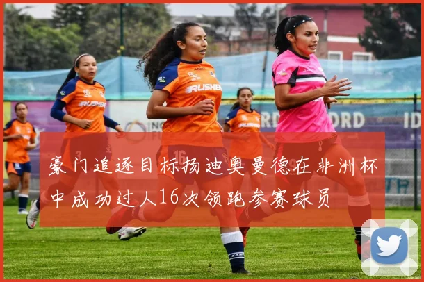 豪门追逐目标扬迪奥曼德在非洲杯中成功过人16次领跑参赛球员