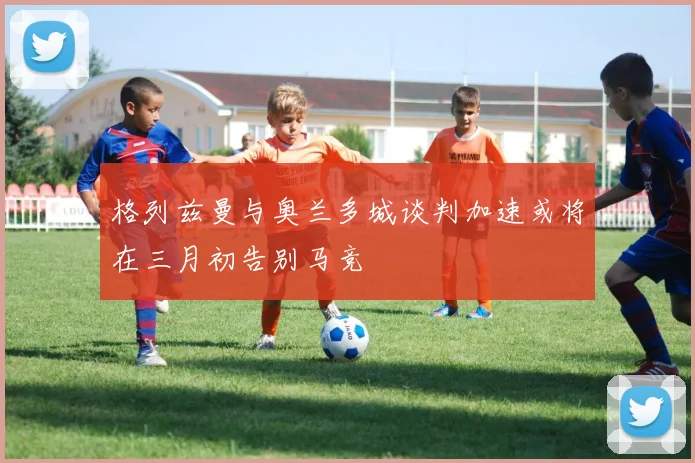 格列兹曼与奥兰多城谈判加速或将在三月初告别马竞