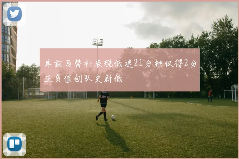 库兹马替补表现低迷21分钟仅得2分正负值创队史新低