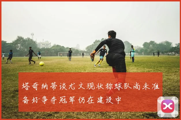塔奇纳蒂谈尤文现状称球队尚未准备好争夺冠军仍在建设中