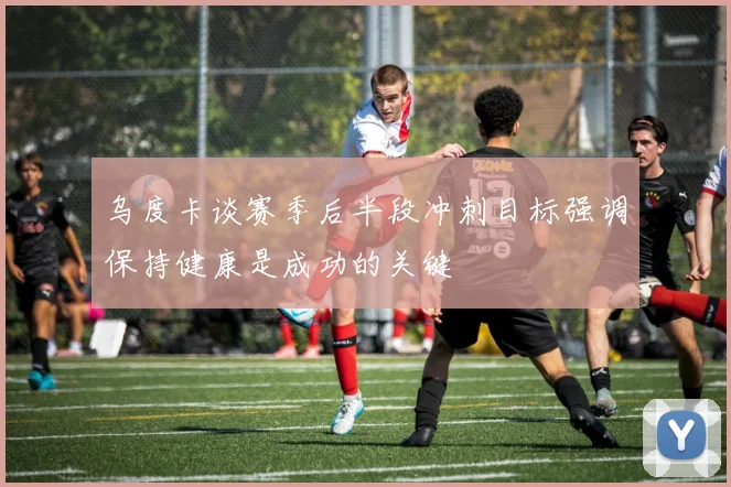 乌度卡谈赛季后半段冲刺目标强调保持健康是成功的关键
