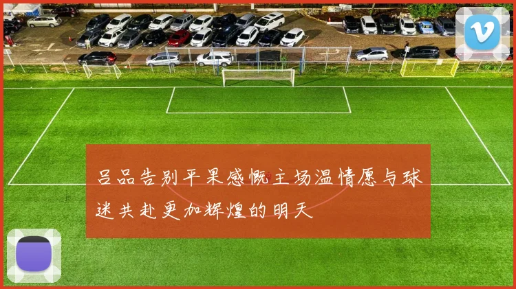 吕品告别平果感慨主场温情愿与球迷共赴更加辉煌的明天