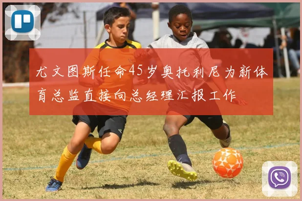 尤文图斯任命45岁奥托利尼为新体育总监直接向总经理汇报工作