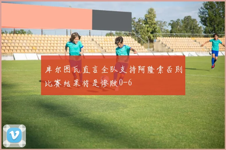 库尔图瓦直言全队支持阿隆索否则比赛结果将是惨败0-6