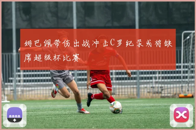 姆巴佩带伤出战冲击C罗纪录或将缺席超级杯比赛